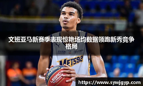 文班亚马新赛季表现惊艳场均数据领跑新秀竞争格局
